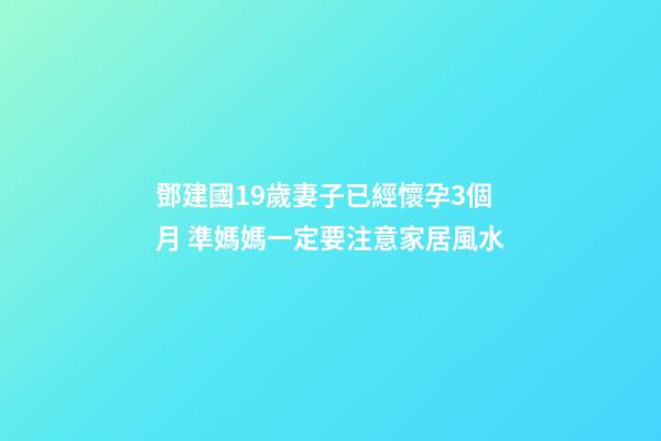 鄧建國19歲妻子已經懷孕3個月 準媽媽一定要注意家居風水